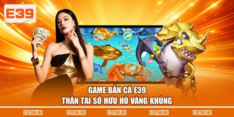 Game bắn cá E39 Thần Tài sở hữu hũ vàng khủng